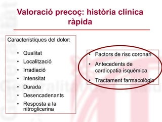 Característiques del dolor:
• Qualitat
• Localització
• Irradiació
• Intensitat
• Durada
• Desencadenants
• Resposta a la
nitroglicerina
Valoració precoç: història clínica
ràpida
• Factors de risc coronari
• Antecedents de
cardiopatia isquèmica
• Tractament farmacològic
 