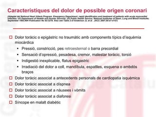Característiques del dolor de possible origen coronari
(Adaptat del National Heart Attack Program. Emergency Department: rapid identificaton and treatment of patients with acute myocardial
infaction. US Department of Heakth and Human Services. US Public Health Service. National Institutes of Heart, Lung and Blood Institutte;
September 1993;NIH Publication No 93-3278. Also see Table 2 of Anderson JL et al . JACC 2007;50:e1-e157)
 Dolor toràcic o epigàstric no traumàtic amb components típics d’isquèmia
miocàrdica
 Pressió, constricció, pes retroesternal o barra precordial
 Sensació d’opressió, pesadesa, cremor, malestar toràcic, torsió
 Indigestió inexplicable, flatus epigastric
 Irradiació del dolor a coll, mandíbula, espatlles, esquena o ambdós
braços
 Dolor toràcic associat a antecedents personals de cardiopatia isquèmica
 Dolor toràcic associat a díspnea
 Dolor toràcic associat a nàusees i vòmits
 Dolor toràcic associat a diaforesi
 Síncope en malalt diabètic
 