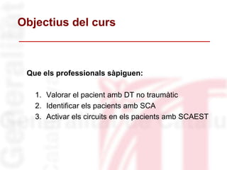 Objectius del curs
Que els professionals sàpiguen:
1. Valorar el pacient amb DT no traumàtic
2. Identificar els pacients amb SCA
3. Activar els circuits en els pacients amb SCAEST
 