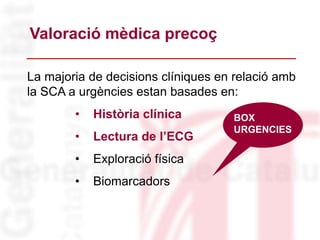 La majoria de decisions clíniques en relació amb
la SCA a urgències estan basades en:
• Història clínica
• Lectura de l’ECG
• Exploració física
• Biomarcadors
Valoració mèdica precoç
BOX
URGENCIES
 
