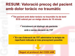 Tot pacient amb dolor toràcic no traumàtic ha de tenir
ECG valorat per un metge abans de 10 minuts
Inicialment cal distingir els pacients
amb o sense elevació de l’ST
En cas d’elevació de l’ST administrar la teràpia de
reperfusió indicada al més precoçment possible
RESUM: Valoració precoç del pacient
amb dolor toràcic no traumàtic
Seguir el protocol del CODI IAM
 