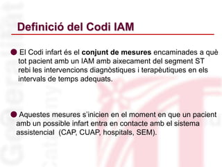 Definició del Codi IAM
● El Codi infart és el conjunt de mesures encaminades a què
tot pacient amb un IAM amb aixecament del segment ST
rebi les intervencions diagnòstiques i terapèutiques en els
intervals de temps adequats.
● Aquestes mesures s’inicien en el moment en que un pacient
amb un possible infart entra en contacte amb el sistema
assistencial (CAP, CUAP, hospitals, SEM).
 