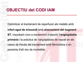 OBJECTIU del CODI IAM
Optimitzar el tractament de reperfusió als malalts amb
infart agut de miocardi amb aixecament del segment
ST, impulsant com a tractament d’elecció l’angioplàstia
primària i la pràctica de l’angioplàstia de rescat en els
casos de fracàs del tractament amb fibrinolítics o en
pacients d’alt risc de mortalitat.
 