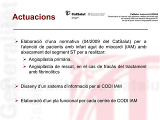 Actuacions
 Elaboració d’una normativa (04/2009 del CatSalut) per a
l‘atenció de pacients amb infart agut de miocardi (IAM) amb
aixecament del segment ST per a realitzar:
 Angioplàstia primària,
 Angioplàstia de rescat, en el cas de fracàs del tractament
amb fibrinolítics
 Disseny d’un sistema d’informació per al CODI IAM
 Elaboració d’un pla funcional per cada centre de CODI IAM
 