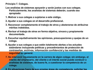 Principio 7. Colegas.
Los analistas de sistemas apoyarán y serán justos con sus colegas.
Particularmente, los analistas de sistemas deberán, cuando sea
apropiado:
1. Motivar a sus colegas a sujetarse a este código.
2. Ayudar a sus colegas en el desarrollo profesional.
3. Reconocer completamente el trabajo de otros y abstenerse de atribuirse
méritos indebidos.
4. Revisar el trabajo de otros en forma objetiva, sincera y propiamente
documentada.
5. Escuchar equitativamente las opiniones, preocupaciones y quejas de un
colega.
6. Ayudar a sus colegas a que estén totalmente alertas a los actuales
estándares incluyendo políticas y procedimientos de protección de
contraseñas, archivos, información confidencial y las medidas de
seguridad en general.
7. No intervenir injustamente en la carrera de algún colega; sin embargo, el
interés del empresario, del cliente o el interés social puede conducir a
analistas de sistemas, de buena fe, a cuestionar la competencia de un
colega.
 