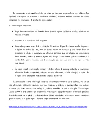 La contestación a este modelo eclesial ha venido de los grupos conservadores que, o bien se han
separado de la Iglesia del Vaticano II (monseñor Lefevbre), o quienes intentan construir una nueva
cristiandad (el movimiento de involución pos-conciliar)
c. Eclesiología liberadora
 Surge fundamentalmente en América latina (y otros lugares del Tercer mundo), al socaire de
Medellín y Puebla.
 Su centro es la solidaridad con los pobres.
 Retoma los grandes temas de la eclesiología del Vaticano II, pero les da una peculiar impronta:
la Iglesia es pueblo de Dios, pero un pueblo nacido en el éxodo y que camina hacia su
liberación; la Iglesia es sacramento de salvación, pero que tiene en la Iglesia de los pobres su
forma histórica, visible y concreta; Iglesia que dialoga con el mundo, pero sobre todo con el
mundo de los pobres y camina hacia la escatología, pero deseando anticipar ya signos de vida
en la historia.
 Su sujeto social es el mundo popular y de los pobres, la persona reducida a condiciones
inhumanas de vida, campesinos, mineros, sectores suburbanos, el indio, el negro, la mujer... Es
el sujeto social emergente en la llamada Segunda Ilustración.
La contestación a esta eclesiología surge de los sectores dominantes de la sociedad, que ven en
esta eclesiología infiltración marxista bajo capa religiosa, y también es incomprendida por sectores
eclesiales que temen desviaciones teológicas y cismas eclesiales en esta eclesiología. Sin embargo,
Codina (1990) es de la opinión que este modelo eclesiológico recoge lo mejor de la tradición profética
de toda la historia de la Iglesia y de la eclesiología bíblica y patrística, recuperando incluso elementos
que el Vaticano II no pudo llegar a plasmar, según es el criterio de este autor.
http://www.4shared.com/file/168727941/d0b666cf/la_misa_de_la_alegria_varios.html?err=no-sess
 