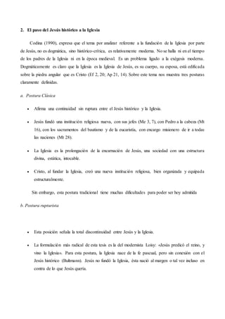2. El paso del Jesús histórico a la Iglesia
Codina (1990), expresa que el tema por analizar referente a la fundación de la Iglesia por parte
de Jesús, no es dogmática, sino histórico-crítica, es relativamente moderna. No se halla ni en el tiempo
de los padres de la Iglesia ni en la época medieval. Es un problema ligado a la exégesis moderna.
Dogmáticamente es claro que la Iglesia es la Iglesia de Jesús, es su cuerpo, su esposa, está edificada
sobre la piedra angular que es Cristo (Ef 2, 20; Ap 21, 14). Sobre este tema nos muestra tres posturas
claramente definidas.
a. Postura Clásica
 Afirma una continuidad sin ruptura entre el Jesús histórico y la Iglesia.
 Jesús fundó una institución religiosa nueva, con sus jefes (Me 3, 7), con Pedro a la cabeza (Mt
16), con los sacramentos del bautismo y de la eucaristía, con encargo misionero de ir a todas
las naciones (Mt 28).
 La Iglesia es la prolongación de la encarnación de Jesús, una sociedad con una estructura
divina, estática, intocable.
 Cristo, al fundar la Iglesia, creó una nueva institución religiosa, bien organizada y equipada
estructuralmente.
Sin embargo, esta postura tradicional tiene muchas dificultades para poder ser hoy admitida
b. Postura rupturista
 Esta posición señala la total discontinuidad entre Jesús y la Iglesia.
 La formulación más radical de esta tesis es la del modernista Loisy: «Jesús predicó el reino, y
vino la Iglesia». Para esta postura, la Iglesia nace de la fe pascual, pero sin conexión con el
Jesús histórico (Bultmann). Jesús no fundó la Iglesia, ésta nació al margen o tal vez incluso en
contra de lo que Jesús quería.
 