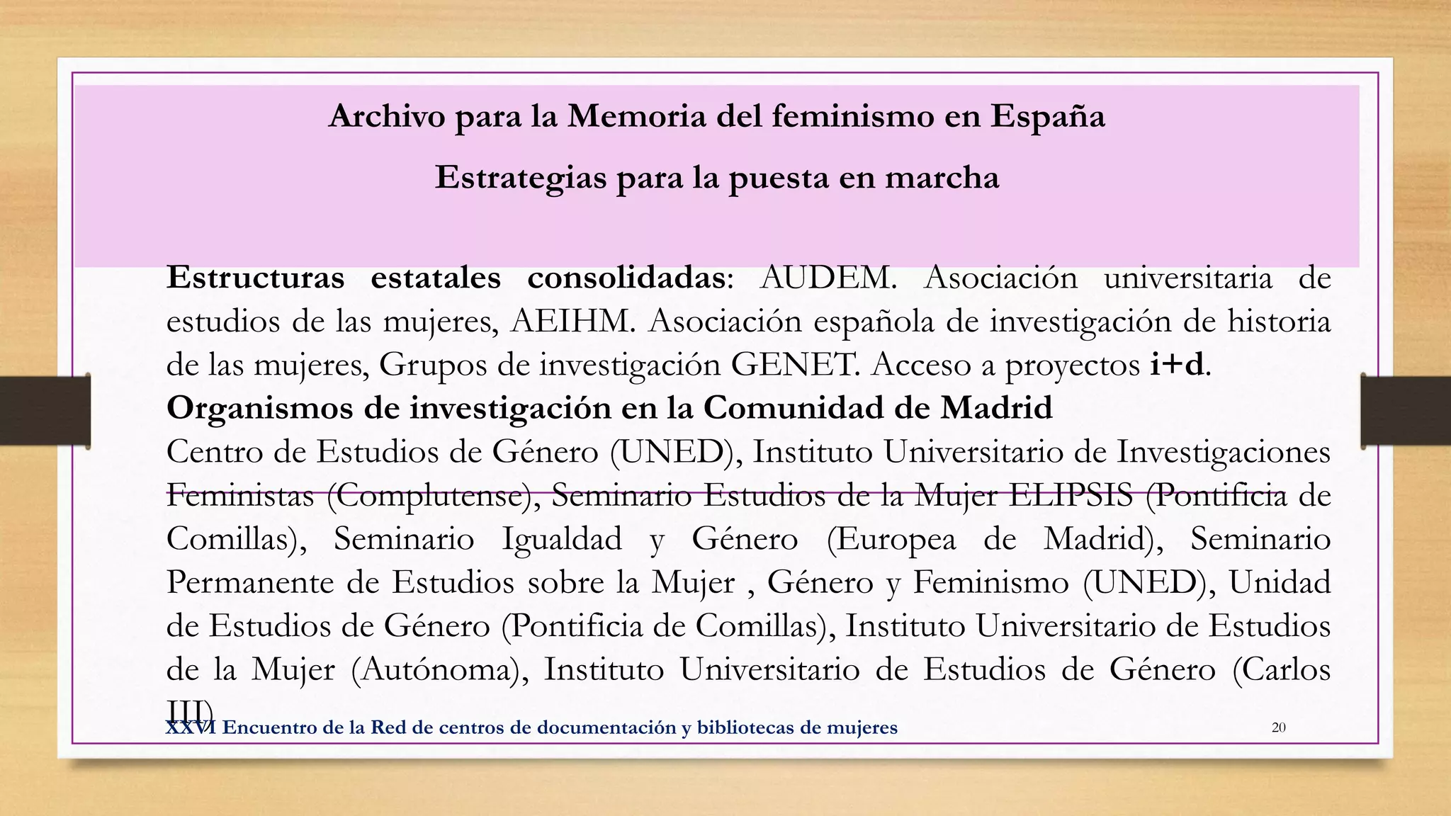 Archivo para la Memoria del feminismo en España
Estrategias para la puesta en marcha
Estructuras estatales consolidadas: AUDEM. Asociación universitaria de
estudios de las mujeres, AEIHM. Asociación española de investigación de historia
de las mujeres, Grupos de investigación GENET. Acceso a proyectos i+d.
Organismos de investigación en la Comunidad de Madrid
Centro de Estudios de Género (UNED), Instituto Universitario de Investigaciones
Feministas (Complutense), Seminario Estudios de la Mujer ELIPSIS (Pontificia de
Comillas), Seminario Igualdad y Género (Europea de Madrid), Seminario
Permanente de Estudios sobre la Mujer , Género y Feminismo (UNED), Unidad
de Estudios de Género (Pontificia de Comillas), Instituto Universitario de Estudios
de la Mujer (Autónoma), Instituto Universitario de Estudios de Género (Carlos
III)XXVI Encuentro de la Red de centros de documentación y bibliotecas de mujeres 20
 