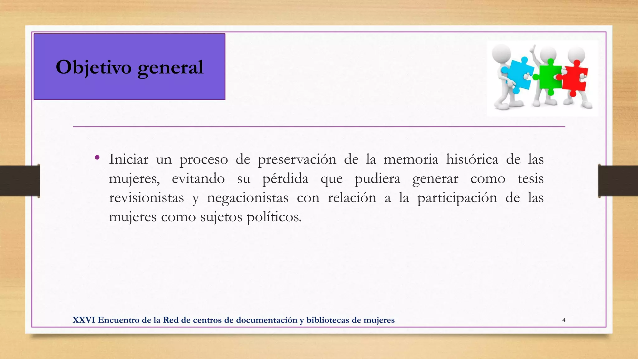Objetivo general
• Iniciar un proceso de preservación de la memoria histórica de las
mujeres, evitando su pérdida que pudiera generar como tesis
revisionistas y negacionistas con relación a la participación de las
mujeres como sujetos políticos.
XXVI Encuentro de la Red de centros de documentación y bibliotecas de mujeres 4
 