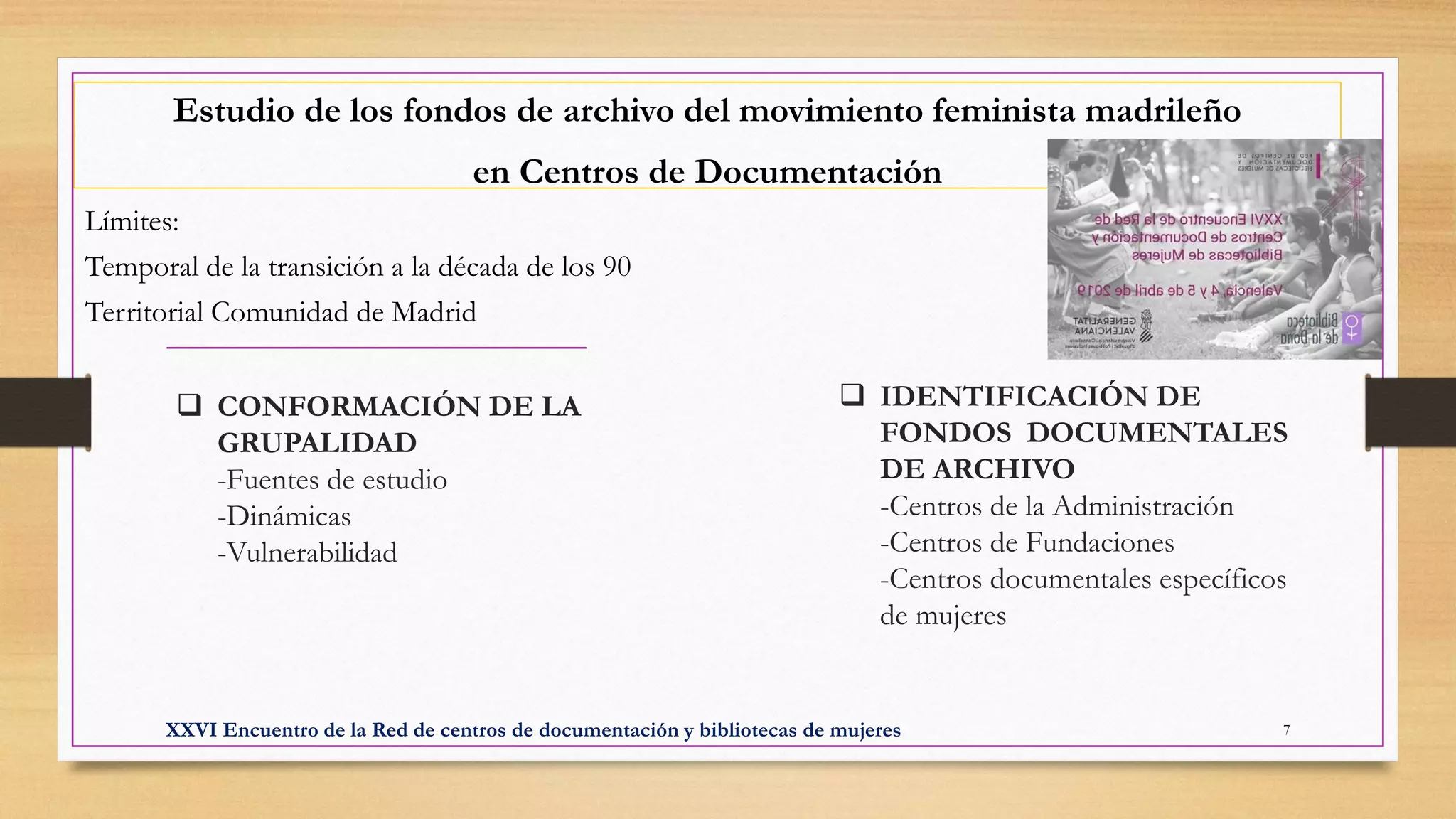 ❑ CONFORMACIÓN DE LA
GRUPALIDAD
-Fuentes de estudio
-Dinámicas
-Vulnerabilidad
Estudio de los fondos de archivo del movimiento feminista madrileño
en Centros de Documentación
Límites:
Temporal de la transición a la década de los 90
Territorial Comunidad de Madrid
❑ IDENTIFICACIÓN DE
FONDOS DOCUMENTALES
DE ARCHIVO
-Centros de la Administración
-Centros de Fundaciones
-Centros documentales específicos
de mujeres
XXVI Encuentro de la Red de centros de documentación y bibliotecas de mujeres 7
 