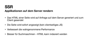SSR
Applikationen auf dem Server rendern
• Das HTML einer Seite wird auf Anfrage auf dem Server generiert und zum
Client gesendet
• Die Seite wird sofort angezeigt (kein clientseitiges JS)
• Verbessert die wahrgenommene Performance
• Besser für Suchmaschinen - HTML kann indexiert werden
 