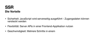 SSR
Die Vorteile
• Sicherheit: JavaScript wird serverseitig ausgeführt - Zugangsdaten können
versteckt werden
• Flexibilität: Server APIs in einer Frontend-Applikation nutzen
• Geschwindigkeit: Mehrere Schritte in einem
 