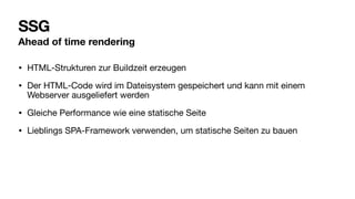 SSG
Ahead of time rendering
• HTML-Strukturen zur Buildzeit erzeugen
• Der HTML-Code wird im Dateisystem gespeichert und kann mit einem
Webserver ausgeliefert werden
• Gleiche Performance wie eine statische Seite
• Lieblings SPA-Framework verwenden, um statische Seiten zu bauen
 