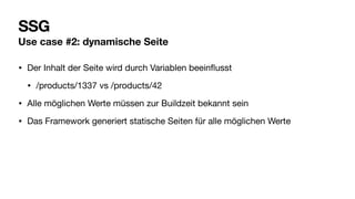 SSG
Use case #2: dynamische Seite
• Der Inhalt der Seite wird durch Variablen beein
fl
usst
• /products/1337 vs /products/42
• Alle möglichen Werte müssen zur Buildzeit bekannt sein
• Das Framework generiert statische Seiten für alle möglichen Werte
 