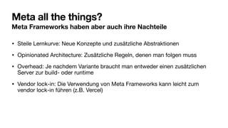 Meta all the things?
Meta Frameworks haben aber auch ihre Nachteile
• Steile Lernkurve: Neue Konzepte und zusätzliche Abstraktionen
• Opinionated Architecture: Zusätzliche Regeln, denen man folgen muss
• Overhead: Je nachdem Variante braucht man entweder einen zusätzlichen
Server zur build- oder runtime
• Vendor lock-in: Die Verwendung von Meta Frameworks kann leicht zum
vendor lock-in führen (z.B. Vercel)
 