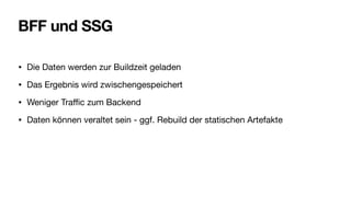 BFF und SSG
• Die Daten werden zur Buildzeit geladen
• Das Ergebnis wird zwischengespeichert
• Weniger Tra
ffi
c zum Backend
• Daten können veraltet sein - ggf. Rebuild der statischen Artefakte
 