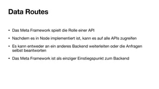 Data Routes
• Das Meta Framework spielt die Rolle einer API
• Nachdem es in Node implementiert ist, kann es auf alle APIs zugreifen
• Es kann entweder an ein anderes Backend weiterleiten oder die Anfragen
selbst beantworten
• Das Meta Framework ist als einziger Einstiegspunkt zum Backend
 