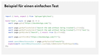 Beispiel für einen einfachen Test
import { test, expect } from '@playwright/test';
test('test', async ({ page }) => {
await page.goto('https://duckduckgo.com/');
await page.getByPlaceholder('Search the web without being tracked').click();
await page.getByPlaceholder('Search the web without being tracked').fill('test');
await page.getByLabel('Search', { exact: true }).click();
await page.waitForURL('https://duckduckgo.com/?**');
const searchResultsLocator = page.getByTestId("result");
expect(await searchResultsLocator.count()).toBeGreaterThanOrEqual(10);
});
 