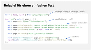 Beispiel für einen einfachen Test
import { test, expect } from '@playwright/test';
test('test', async ({ page }) => {
await page.goto('https://duckduckgo.com/');
await page.getByPlaceholder('Search the web without being tracked').click();
await page.getByPlaceholder('Search the web without being tracked').fill('test');
await page.getByLabel('Search', { exact: true }).click();
await page.waitForURL('https://duckduckgo.com/?**');
const searchResultsLocator = page.getByTestId("result");
expect(await searchResultsLocator.count()).toBeGreaterThanOrEqual(10);
});
await funktioniert - yeah!
locators & interactions
assertions
Playwright Testing (!= Playwright Library)
 