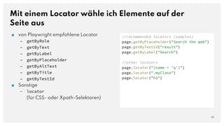 Mit einem Locator wähle ich Elemente auf der
Seite aus
20
//recommended locators (samples)
page.getByPlaceholder("Search the web")
page.getByTestId("result")
page.getByLabel("Search")
//other locators
page.locator("[name = 'q']")
page.locator(".myClass")
page.locator("h3")
■ von Playwright empfohlene Locator
– getByRole
– getByText
– getByLabel
– getByPlaceholder
– getByAltText
– getByTitle
– getByTestId
■ Sonstige
– locator
(für CSS- oder Xpath-Selektoren)
 