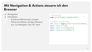 Mit Navigation & Actions steuere ich den
Browser
21
//navigation
page.goto("https://google.de");
//sample interactions
let input = page.getByPlaceholder("Do");
await input.click()
await input.fill("Search")
await input.press("Enter")
■ Navigation
■ Interaktion
– Suche ein Element per Locator
– Führe eine Aktion auf dem Element
aus, zum Beispiel: click, ﬁll, send
 