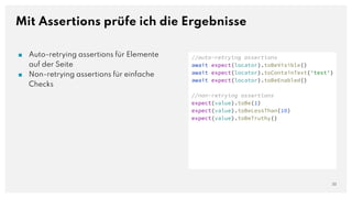 Mit Assertions prüfe ich die Ergebnisse
22
//auto-retrying assertions
await expect(locator).toBeVisible()
await expect(locator).toContainText('test')
await expect(locator).toBeEnabled()
//non-retrying assertions
expect(value).toBe(1)
expect(value).toBeLessThan(10)
expect(value).toBeTruthy()
■ Auto-retrying assertions für Elemente
auf der Seite
■ Non-retrying assertions für einfache
Checks
 