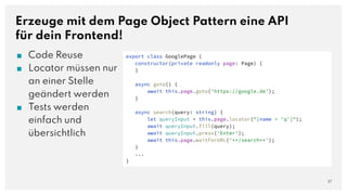 Erzeuge mit dem Page Object Pattern eine API
für dein Frontend!
■ Code Reuse
■ Locator müssen nur
an einer Stelle
geändert werden
■ Tests werden
einfach und
übersichtlich
27
export class GooglePage {
constructor(private readonly page: Page) {
}
async goto() {
await this.page.goto('https://google.de');
}
async search(query: string) {
let queryInput = this.page.locator("[name = 'q']");
await queryInput.fill(query);
await queryInput.press('Enter');
await this.page.waitForURL('**/search**');
}
...
}
 