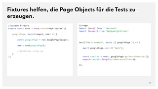Fixtures helfen, die Page Objects für die Tests zu
erzeugen.
28
//usage
import {test} from './my-test'
import {expect} from '@playwright/test'
test('basic search', async ({ googlePage }) => {
await googlePage.search('test');
const results = await googlePage.getSearchResults();
expect(results.length).toBeGreaterThan(4);
});
//custom fixture
export const test = base.extend<MyFixtures>({
googlePage: async({page}, use) => {
const googlePage = new GooglePage(page);
await use(googlePage);
//potential clean up
}
})
 