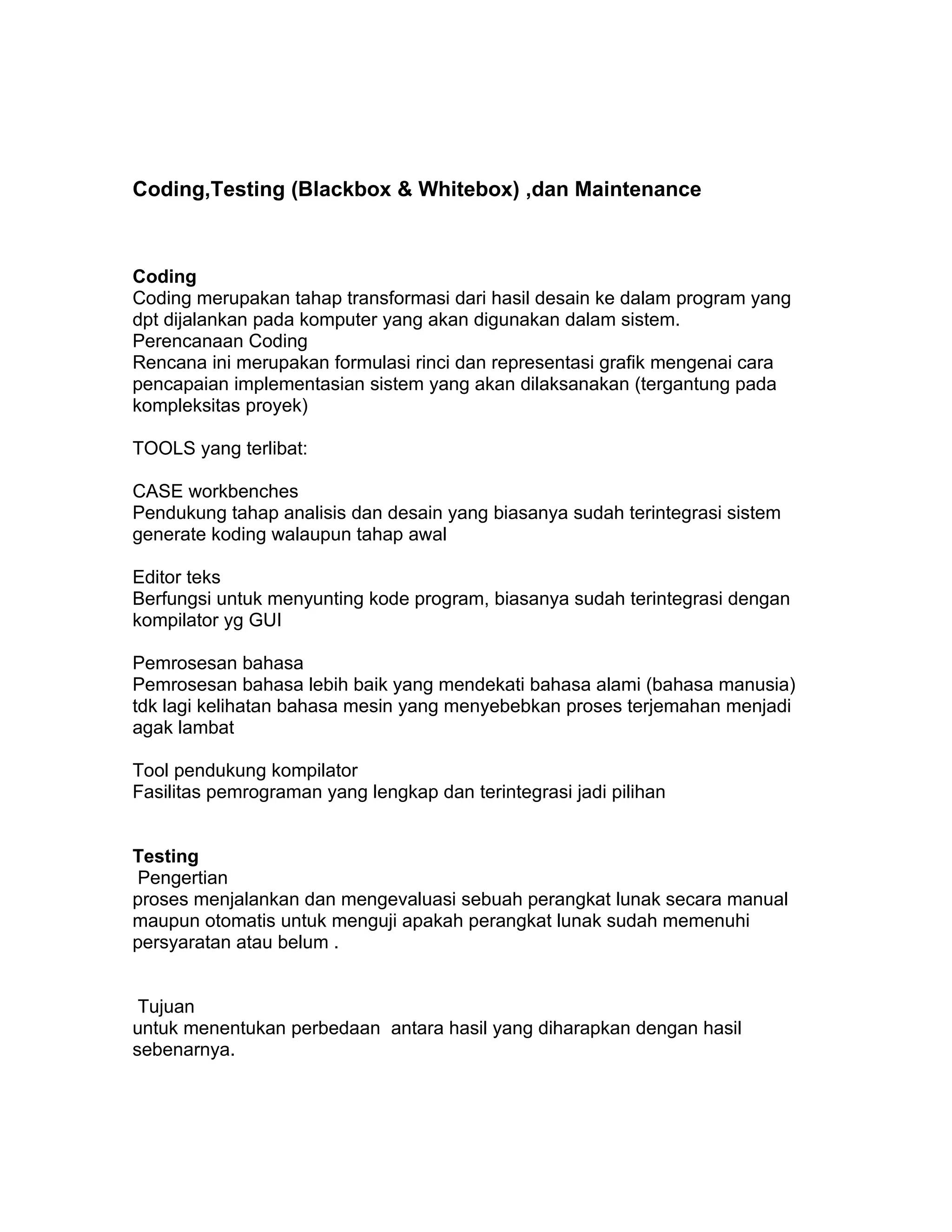 Coding,Testing (Blackbox & Whitebox) ,dan Maintenance



Coding
Coding merupakan tahap transformasi dari hasil desain ke dalam program yang
dpt dijalankan pada komputer yang akan digunakan dalam sistem.
Perencanaan Coding
Rencana ini merupakan formulasi rinci dan representasi grafik mengenai cara
pencapaian implementasian sistem yang akan dilaksanakan (tergantung pada
kompleksitas proyek)

TOOLS yang terlibat:

CASE workbenches
Pendukung tahap analisis dan desain yang biasanya sudah terintegrasi sistem
generate koding walaupun tahap awal

Editor teks
Berfungsi untuk menyunting kode program, biasanya sudah terintegrasi dengan
kompilator yg GUI

Pemrosesan bahasa
Pemrosesan bahasa lebih baik yang mendekati bahasa alami (bahasa manusia)
tdk lagi kelihatan bahasa mesin yang menyebebkan proses terjemahan menjadi
agak lambat

Tool pendukung kompilator
Fasilitas pemrograman yang lengkap dan terintegrasi jadi pilihan


Testing
 Pengertian
proses menjalankan dan mengevaluasi sebuah perangkat lunak secara manual
maupun otomatis untuk menguji apakah perangkat lunak sudah memenuhi
persyaratan atau belum .


 Tujuan
untuk menentukan perbedaan antara hasil yang diharapkan dengan hasil
sebenarnya.
 