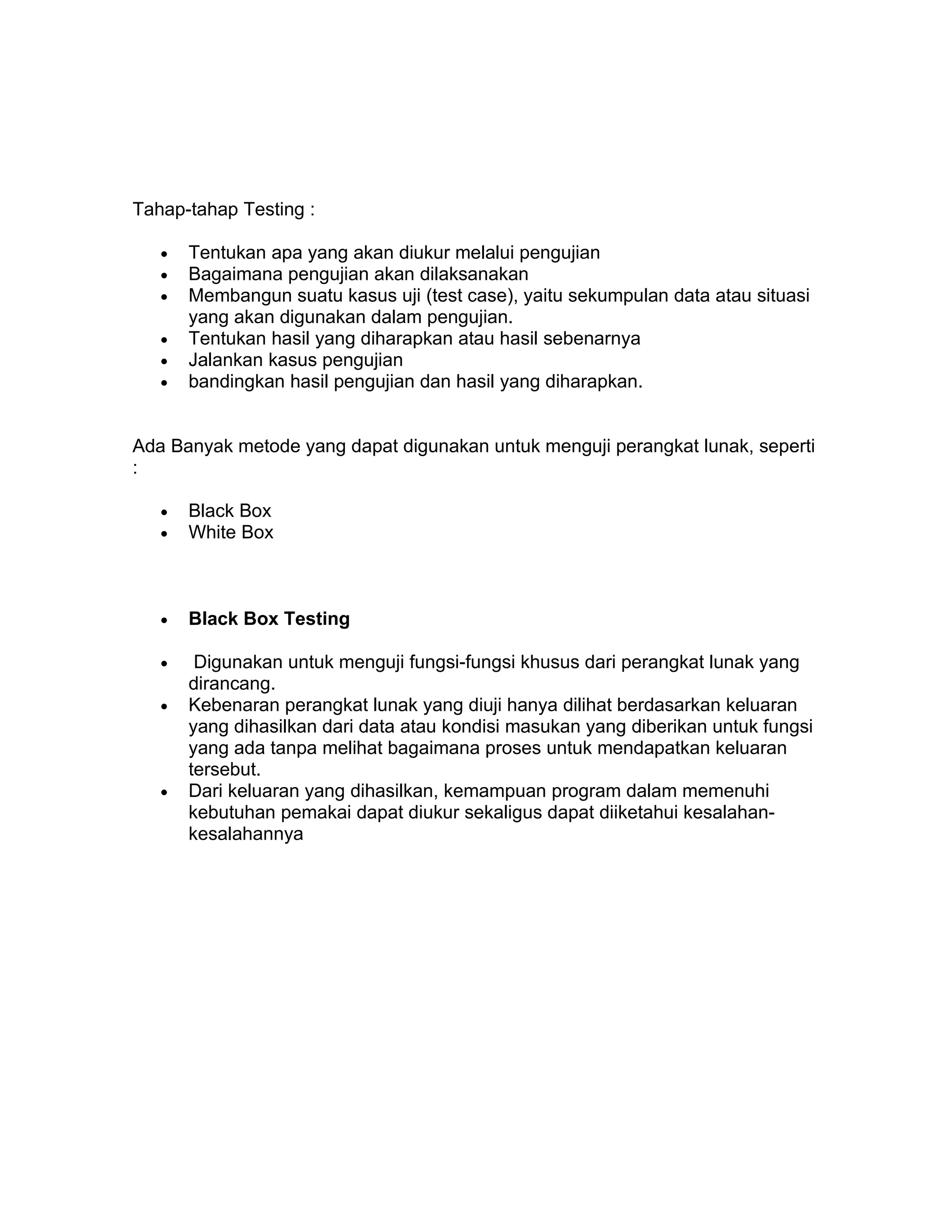 Tahap-tahap Testing :

   •   Tentukan apa yang akan diukur melalui pengujian
   •   Bagaimana pengujian akan dilaksanakan
   •   Membangun suatu kasus uji (test case), yaitu sekumpulan data atau situasi
       yang akan digunakan dalam pengujian.
   •   Tentukan hasil yang diharapkan atau hasil sebenarnya
   •   Jalankan kasus pengujian
   •   bandingkan hasil pengujian dan hasil yang diharapkan.


Ada Banyak metode yang dapat digunakan untuk menguji perangkat lunak, seperti
:

   •   Black Box
   •   White Box



   •   Black Box Testing

   •    Digunakan untuk menguji fungsi-fungsi khusus dari perangkat lunak yang
       dirancang.
   •   Kebenaran perangkat lunak yang diuji hanya dilihat berdasarkan keluaran
       yang dihasilkan dari data atau kondisi masukan yang diberikan untuk fungsi
       yang ada tanpa melihat bagaimana proses untuk mendapatkan keluaran
       tersebut.
   •   Dari keluaran yang dihasilkan, kemampuan program dalam memenuhi
       kebutuhan pemakai dapat diukur sekaligus dapat diiketahui kesalahan-
       kesalahannya
 