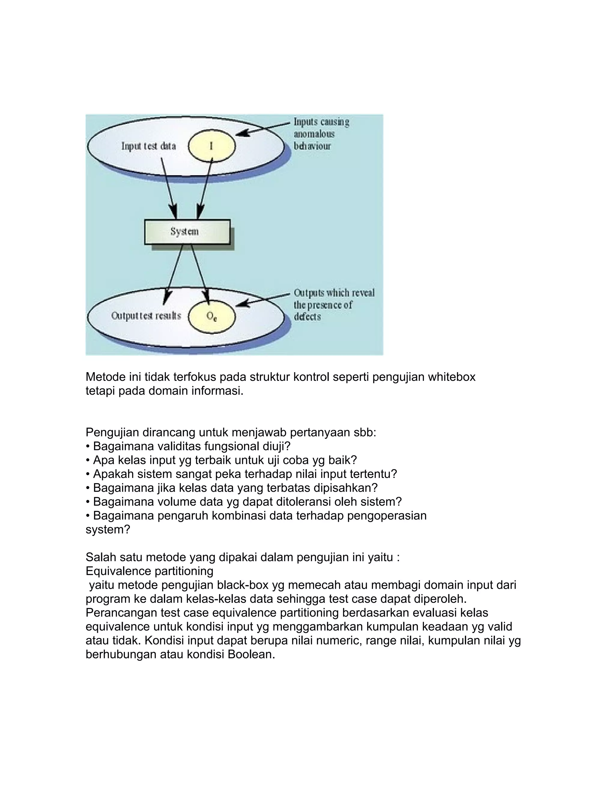 Metode ini tidak terfokus pada struktur kontrol seperti pengujian whitebox
tetapi pada domain informasi.


Pengujian dirancang untuk menjawab pertanyaan sbb:
• Bagaimana validitas fungsional diuji?
• Apa kelas input yg terbaik untuk uji coba yg baik?
• Apakah sistem sangat peka terhadap nilai input tertentu?
• Bagaimana jika kelas data yang terbatas dipisahkan?
• Bagaimana volume data yg dapat ditoleransi oleh sistem?
• Bagaimana pengaruh kombinasi data terhadap pengoperasian
system?

Salah satu metode yang dipakai dalam pengujian ini yaitu :
Equivalence partitioning
 yaitu metode pengujian black-box yg memecah atau membagi domain input dari
program ke dalam kelas-kelas data sehingga test case dapat diperoleh.
Perancangan test case equivalence partitioning berdasarkan evaluasi kelas
equivalence untuk kondisi input yg menggambarkan kumpulan keadaan yg valid
atau tidak. Kondisi input dapat berupa nilai numeric, range nilai, kumpulan nilai yg
berhubungan atau kondisi Boolean.
 