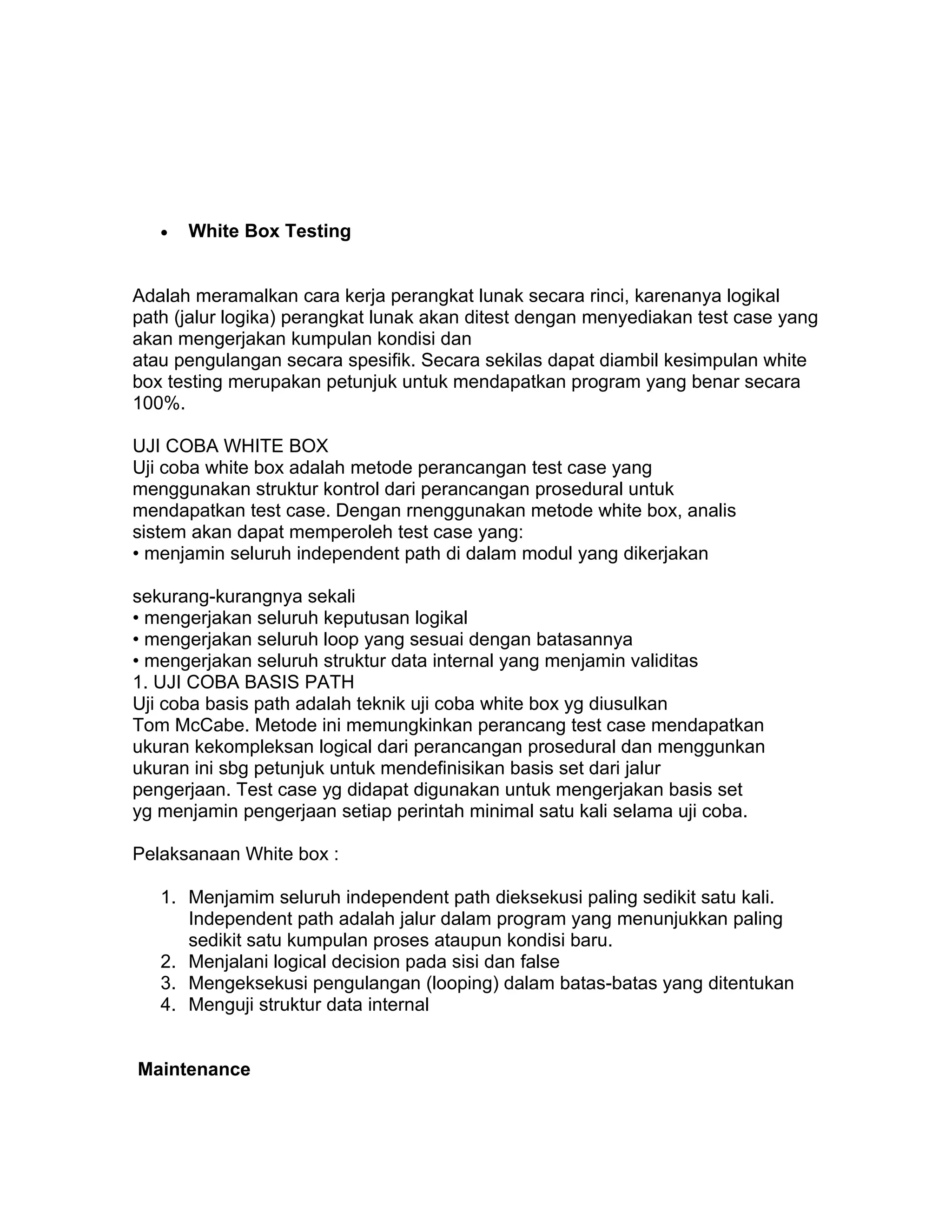 •   White Box Testing


Adalah meramalkan cara kerja perangkat lunak secara rinci, karenanya logikal
path (jalur logika) perangkat lunak akan ditest dengan menyediakan test case yang
akan mengerjakan kumpulan kondisi dan
atau pengulangan secara spesifik. Secara sekilas dapat diambil kesimpulan white
box testing merupakan petunjuk untuk mendapatkan program yang benar secara
100%.

UJI COBA WHITE BOX
Uji coba white box adalah metode perancangan test case yang
menggunakan struktur kontrol dari perancangan prosedural untuk
mendapatkan test case. Dengan rnenggunakan metode white box, analis
sistem akan dapat memperoleh test case yang:
• menjamin seluruh independent path di dalam modul yang dikerjakan

sekurang-kurangnya sekali
• mengerjakan seluruh keputusan logikal
• mengerjakan seluruh loop yang sesuai dengan batasannya
• mengerjakan seluruh struktur data internal yang menjamin validitas
1. UJI COBA BASIS PATH
Uji coba basis path adalah teknik uji coba white box yg diusulkan
Tom McCabe. Metode ini memungkinkan perancang test case mendapatkan
ukuran kekompleksan logical dari perancangan prosedural dan menggunkan
ukuran ini sbg petunjuk untuk mendefinisikan basis set dari jalur
pengerjaan. Test case yg didapat digunakan untuk mengerjakan basis set
yg menjamin pengerjaan setiap perintah minimal satu kali selama uji coba.

Pelaksanaan White box :

   1. Menjamim seluruh independent path dieksekusi paling sedikit satu kali.
      Independent path adalah jalur dalam program yang menunjukkan paling
      sedikit satu kumpulan proses ataupun kondisi baru.
   2. Menjalani logical decision pada sisi dan false
   3. Mengeksekusi pengulangan (looping) dalam batas-batas yang ditentukan
   4. Menguji struktur data internal


Maintenance
 