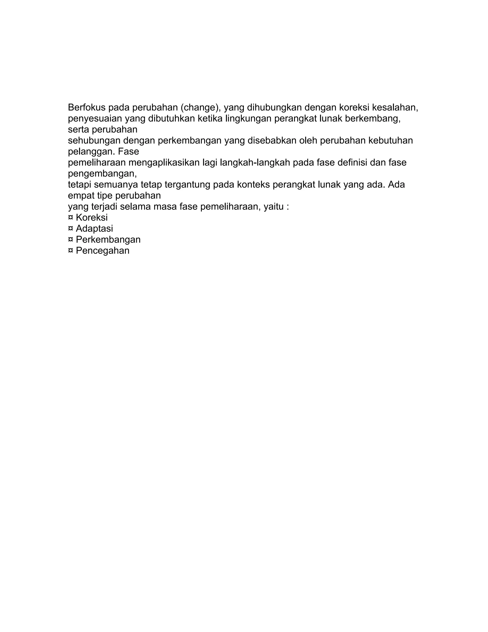 Berfokus pada perubahan (change), yang dihubungkan dengan koreksi kesalahan,
penyesuaian yang dibutuhkan ketika lingkungan perangkat lunak berkembang,
serta perubahan
sehubungan dengan perkembangan yang disebabkan oleh perubahan kebutuhan
pelanggan. Fase
pemeliharaan mengaplikasikan lagi langkah-langkah pada fase definisi dan fase
pengembangan,
tetapi semuanya tetap tergantung pada konteks perangkat lunak yang ada. Ada
empat tipe perubahan
yang terjadi selama masa fase pemeliharaan, yaitu :
¤ Koreksi
¤ Adaptasi
¤ Perkembangan
¤ Pencegahan
 