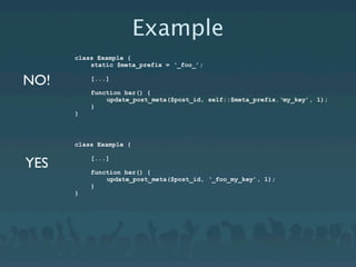 Example
      class Example {
          static $meta_prefix = ‘_foo_’;

NO!       [...]

          function bar() {
              update_post_meta($post_id, self::$meta_prefix.‘my_key’, 1);
          }
      }



      class Example {


YES       [...]

          function bar() {
              update_post_meta($post_id, ‘_foo_my_key’, 1);
          }
      }
 