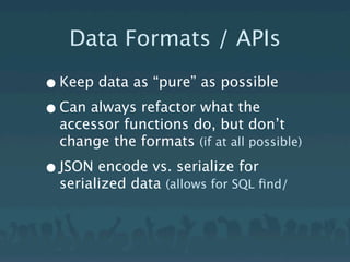 Data Formats / APIs

• Keep data as “pure” as possible
• Can always refactor what the
  accessor functions do, but don’t
  change the formats (if at all possible)

• JSON encode vs. serialize for
  serialized data (allows for SQL ﬁnd/
 