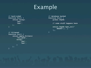 Example
// hard-coded                   // database backed
function foo() {                function foo() {
    return array(                   global $wpdb;
         ‘bar’,
         ‘baz’,                     // some stuff happens here
    );
}                                   return $wpdb->get_col(“
                                        SELECT [...]
                                    ”);
// filtered                     }
function foo() {
    return apply_filters(
         ‘foo_data’,
         array(
             ‘bar’,
             ‘baz’,
         )
    );
}
 