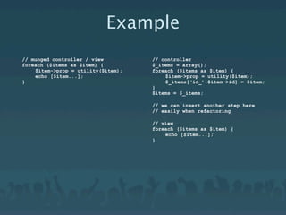 Example
// munged controller / view         // controller
foreach ($items as $item) {         $_items = array();
    $item->prop = utility($item);   foreach ($items as $item) {
    echo [$item...];                    $item->prop = utility($item);
}                                       $_items[‘id_’.$item->id] = $item;
                                    }
                                    $items = $_items;

                                    // we can insert another step here
                                    // easily when refactoring

                                    // view
                                    foreach ($items as $item) {
                                        echo [$item...];
                                    }
 