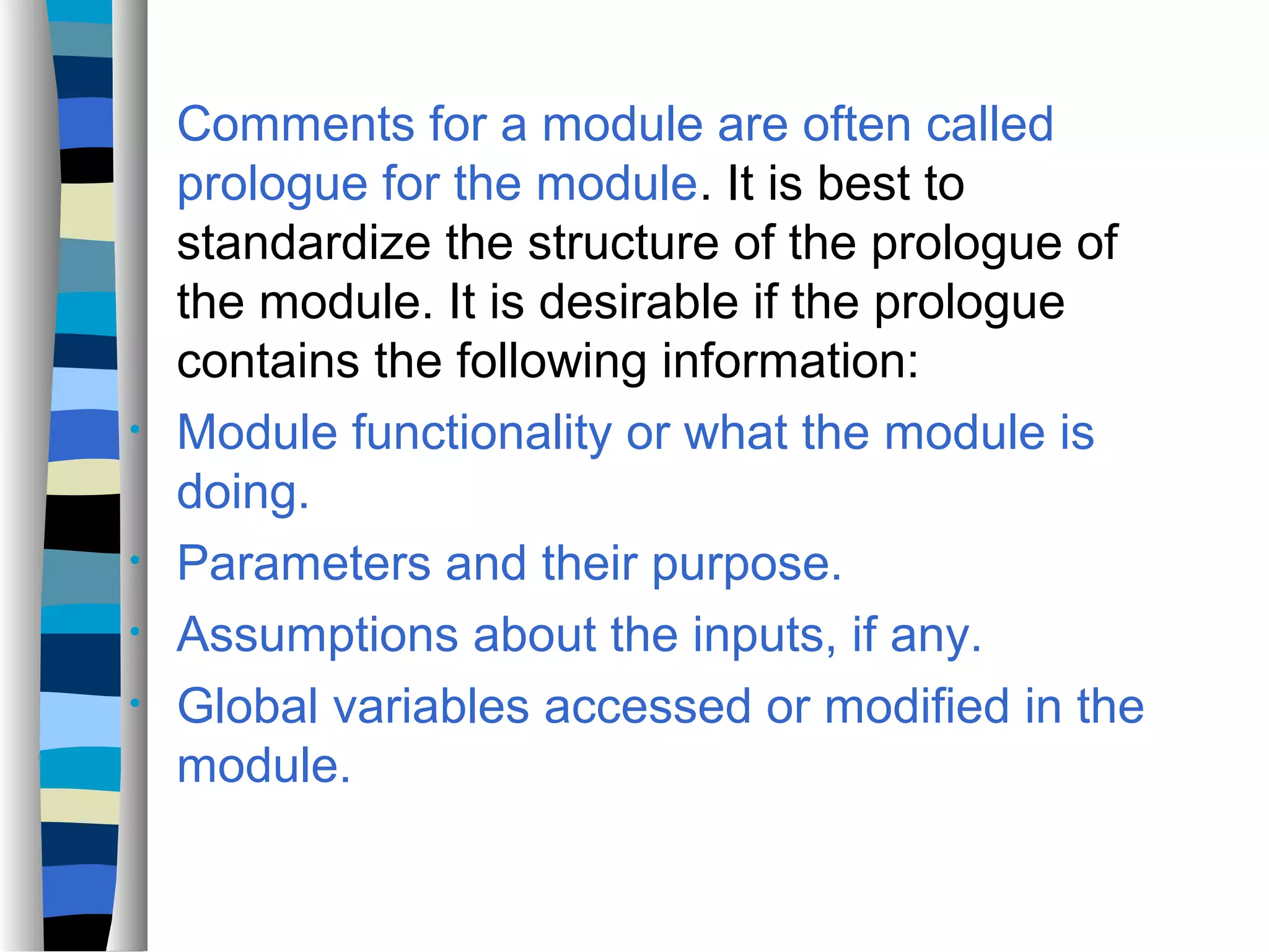 Comments for a module are often called
    prologue for the module. It is best to
    standardize the structure of the prologue of
    the module. It is desirable if the prologue
    contains the following information:
•   Module functionality or what the module is
    doing.
•   Parameters and their purpose.
•   Assumptions about the inputs, if any.
•   Global variables accessed or modified in the
    module.
 