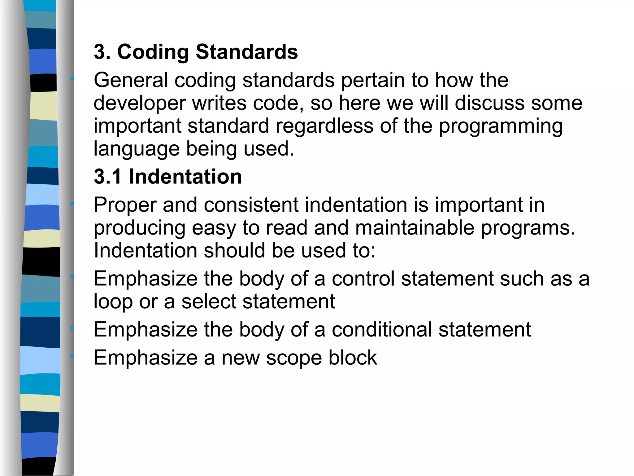 3. Coding Standards
•   General coding standards pertain to how the
    developer writes code, so here we will discuss some
    important standard regardless of the programming
    language being used.
    3.1 Indentation
•   Proper and consistent indentation is important in
    producing easy to read and maintainable programs.
    Indentation should be used to:
•   Emphasize the body of a control statement such as a
    loop or a select statement
•   Emphasize the body of a conditional statement
•   Emphasize a new scope block
 