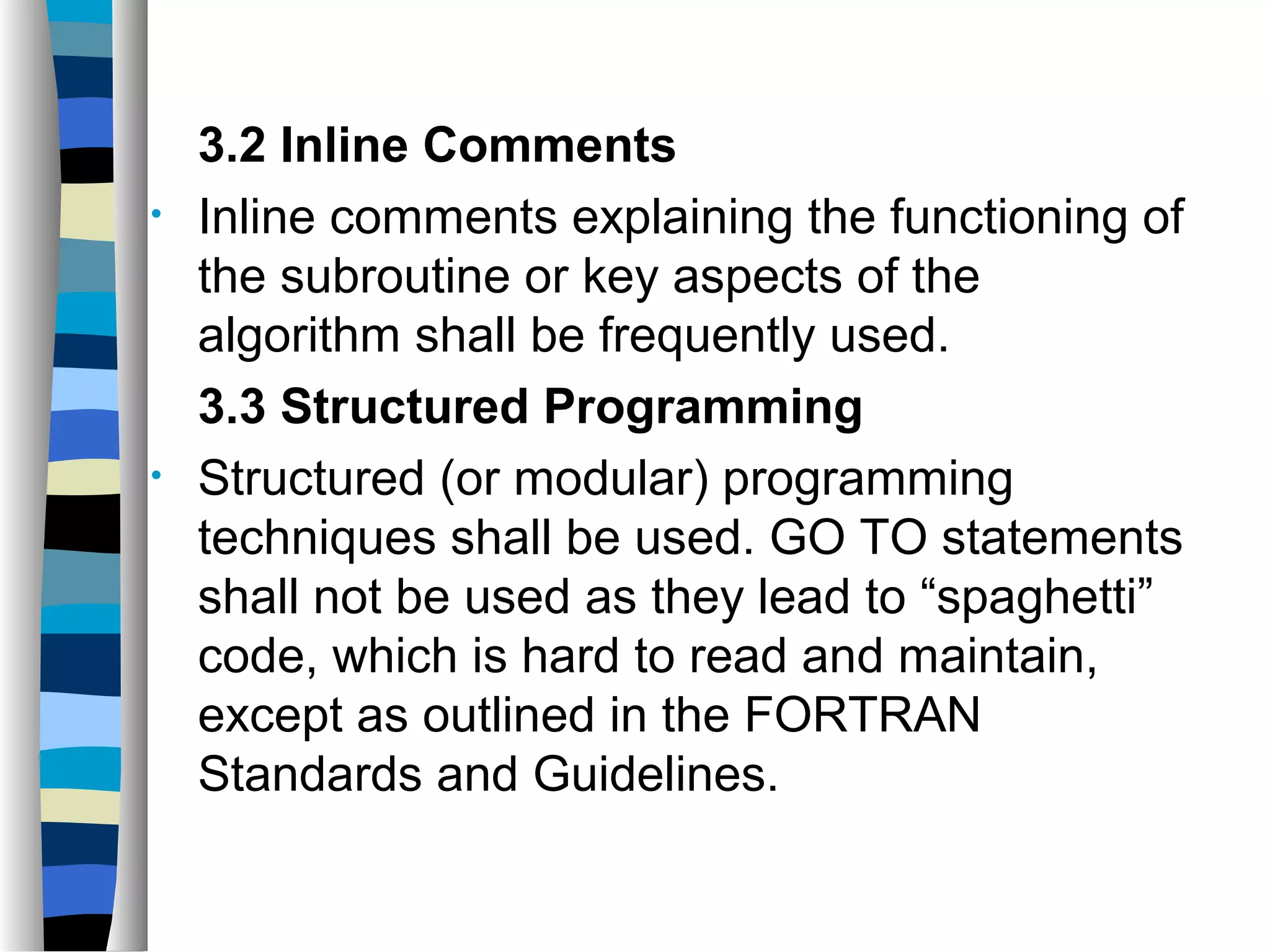 3.2 Inline Comments
•   Inline comments explaining the functioning of
    the subroutine or key aspects of the
    algorithm shall be frequently used.
    3.3 Structured Programming
•   Structured (or modular) programming
    techniques shall be used. GO TO statements
    shall not be used as they lead to “spaghetti”
    code, which is hard to read and maintain,
    except as outlined in the FORTRAN
    Standards and Guidelines.
 