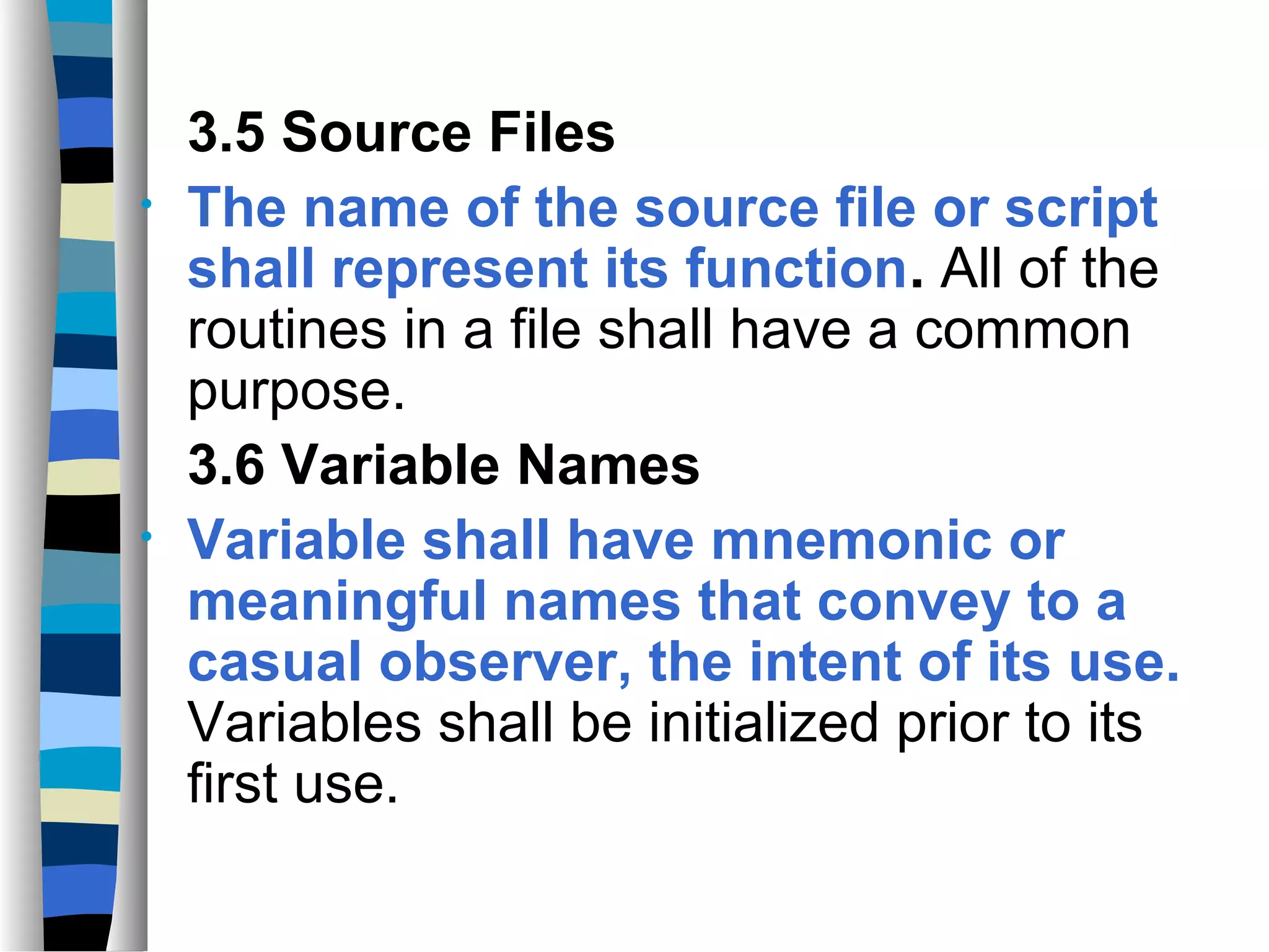 3.5 Source Files
•   The name of the source file or script
    shall represent its function. All of the
    routines in a file shall have a common
    purpose.
    3.6 Variable Names
•   Variable shall have mnemonic or
    meaningful names that convey to a
    casual observer, the intent of its use.
    Variables shall be initialized prior to its
    first use.
 