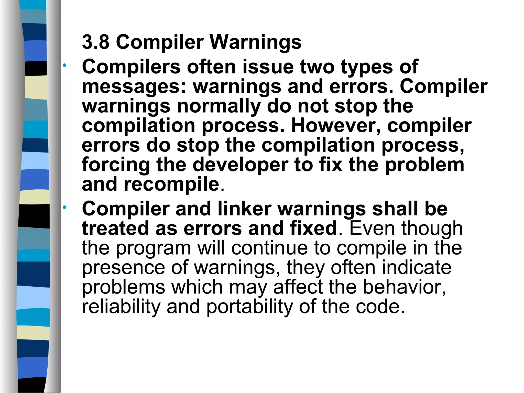 3.8 Compiler Warnings
•   Compilers often issue two types of
    messages: warnings and errors. Compiler
    warnings normally do not stop the
    compilation process. However, compiler
    errors do stop the compilation process,
    forcing the developer to fix the problem
    and recompile.
•   Compiler and linker warnings shall be
    treated as errors and fixed. Even though
    the program will continue to compile in the
    presence of warnings, they often indicate
    problems which may affect the behavior,
    reliability and portability of the code.
 