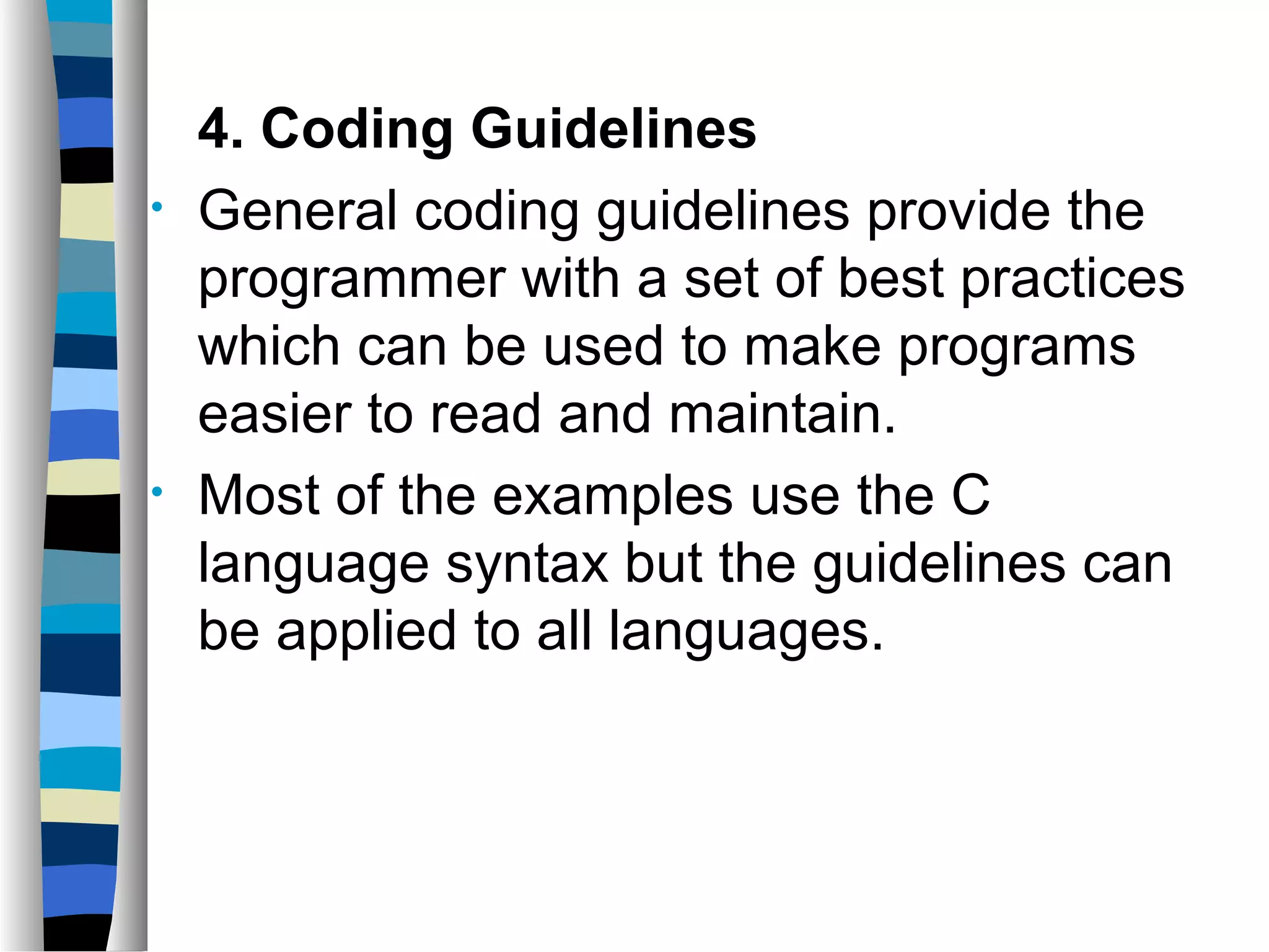 4. Coding Guidelines
•   General coding guidelines provide the
    programmer with a set of best practices
    which can be used to make programs
    easier to read and maintain.
•   Most of the examples use the C
    language syntax but the guidelines can
    be applied to all languages.
 