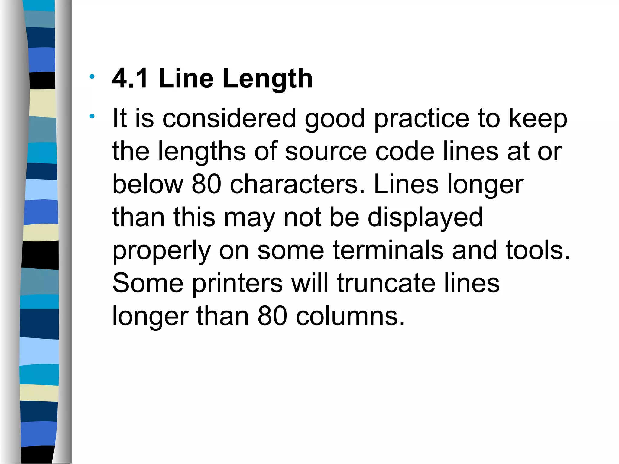 •   4.1 Line Length
•   It is considered good practice to keep
    the lengths of source code lines at or
    below 80 characters. Lines longer
    than this may not be displayed
    properly on some terminals and tools.
    Some printers will truncate lines
    longer than 80 columns.
 
