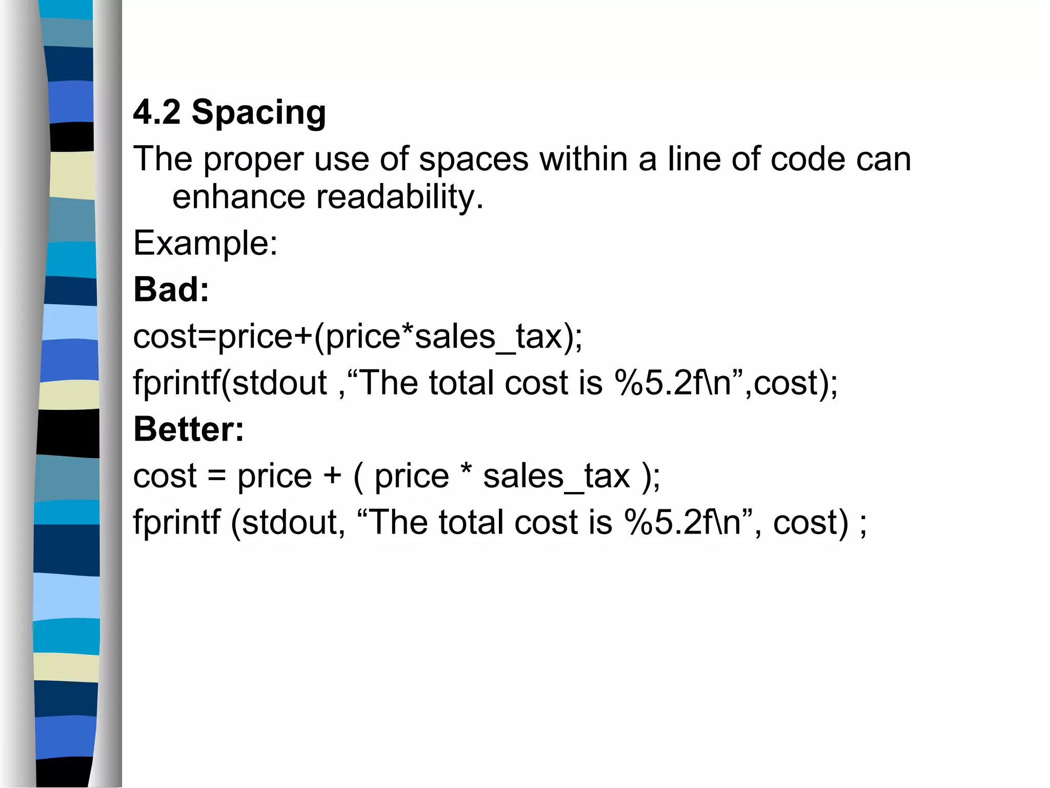 4.2 Spacing
The proper use of spaces within a line of code can
   enhance readability.
Example:
Bad:
cost=price+(price*sales_tax);
fprintf(stdout ,“The total cost is %5.2fn”,cost);
Better:
cost = price + ( price * sales_tax );
fprintf (stdout, “The total cost is %5.2fn”, cost) ;
 