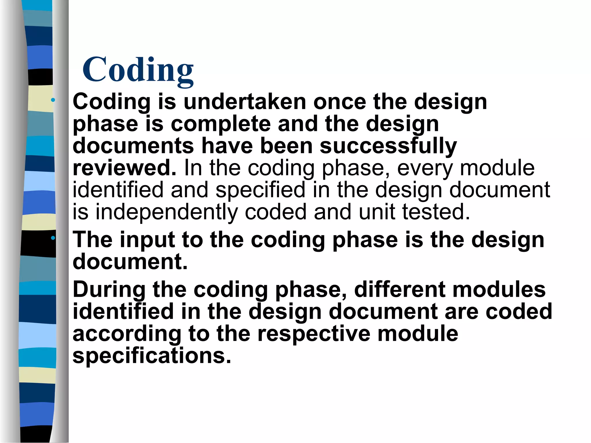 Coding
•   Coding is undertaken once the design
    phase is complete and the design
    documents have been successfully
    reviewed. In the coding phase, every module
    identified and specified in the design document
    is independently coded and unit tested.
•   The input to the coding phase is the design
    document.
•   During the coding phase, different modules
    identified in the design document are coded
    according to the respective module
    specifications.
 