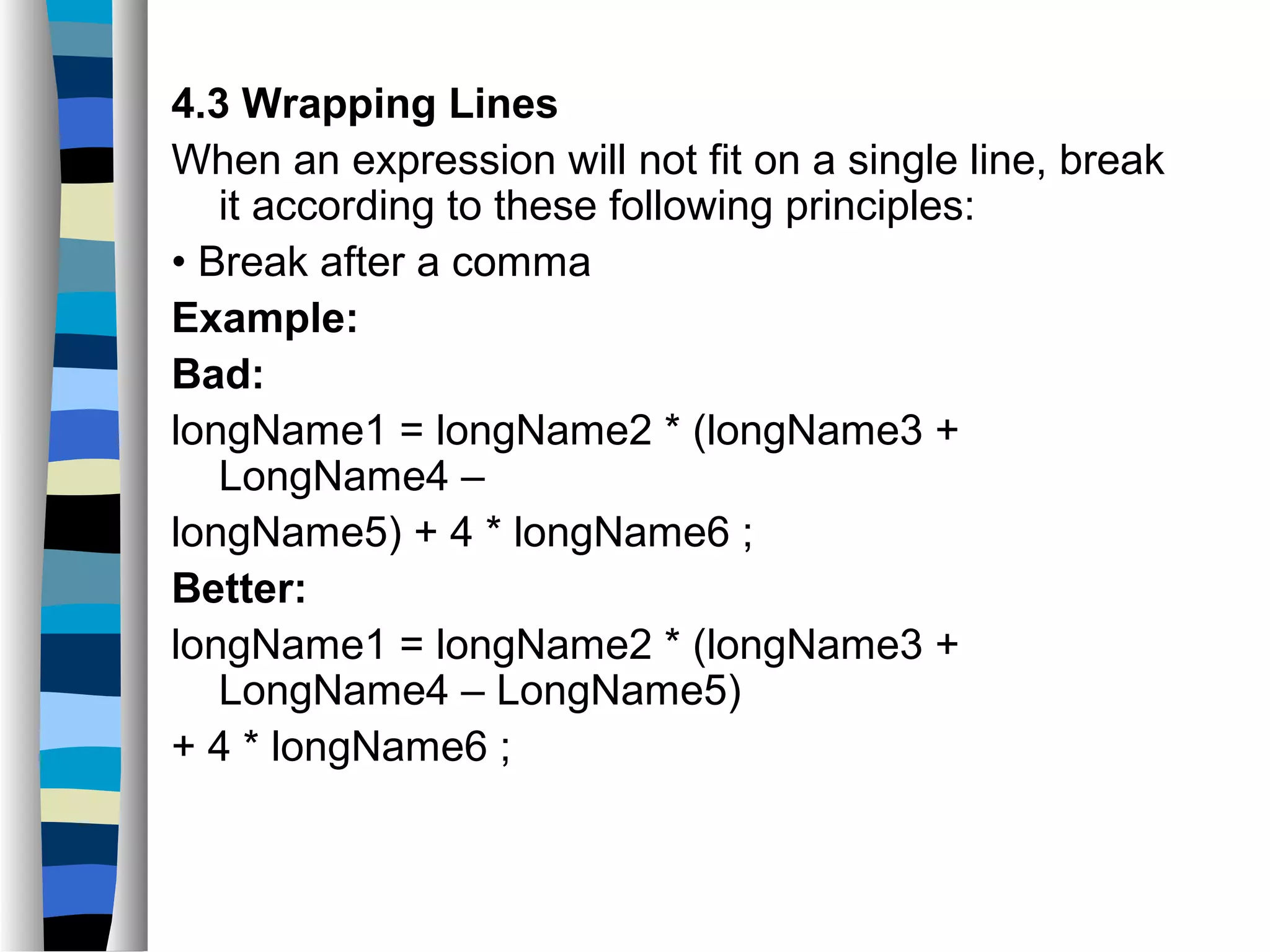 4.3 Wrapping Lines
When an expression will not fit on a single line, break
   it according to these following principles:
• Break after a comma
Example:
Bad:
longName1 = longName2 * (longName3 +
   LongName4 –
longName5) + 4 * longName6 ;
Better:
longName1 = longName2 * (longName3 +
   LongName4 – LongName5)
+ 4 * longName6 ;
 