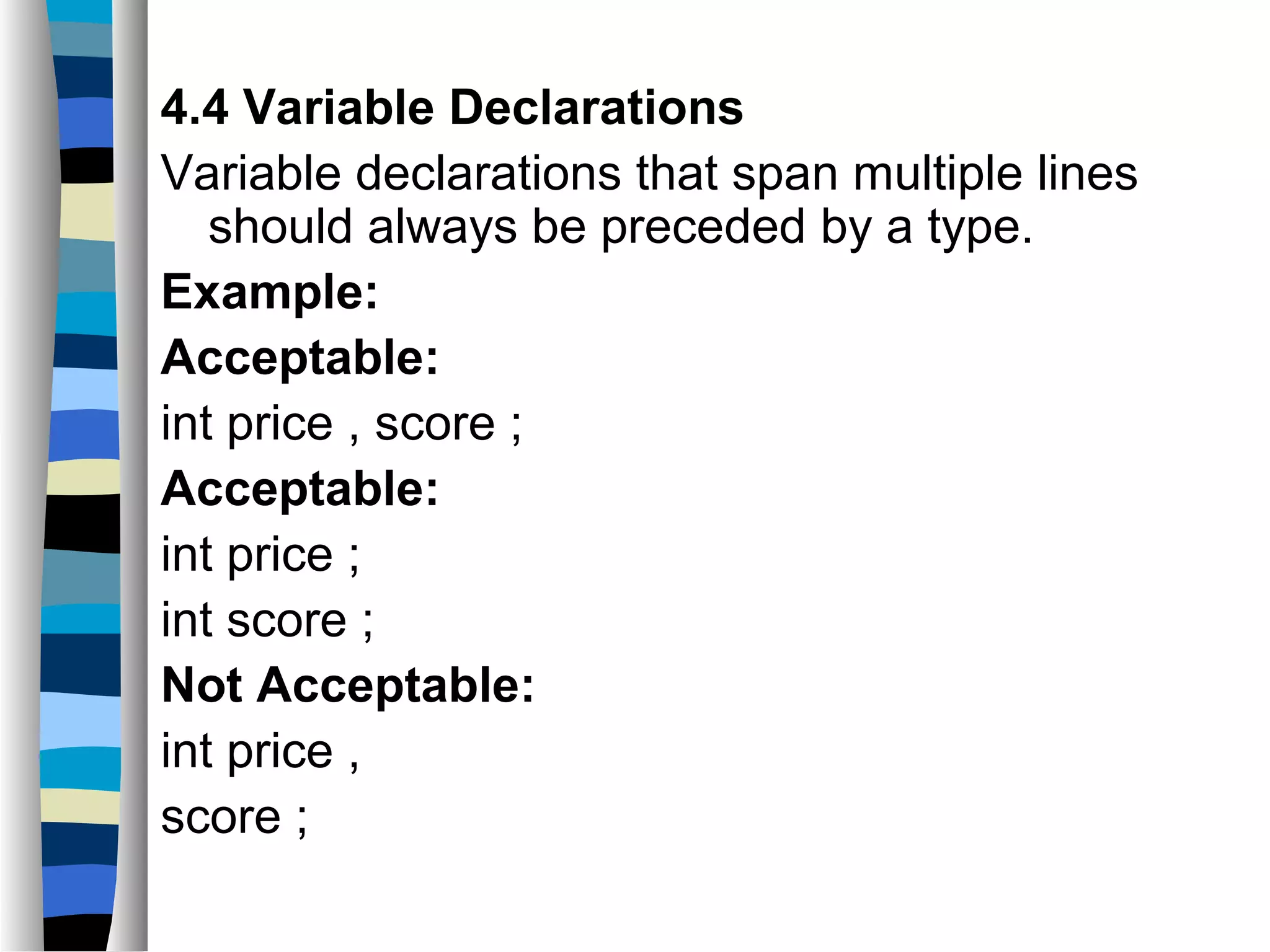 4.4 Variable Declarations
Variable declarations that span multiple lines
   should always be preceded by a type.
Example:
Acceptable:
int price , score ;
Acceptable:
int price ;
int score ;
Not Acceptable:
int price ,
score ;
 
