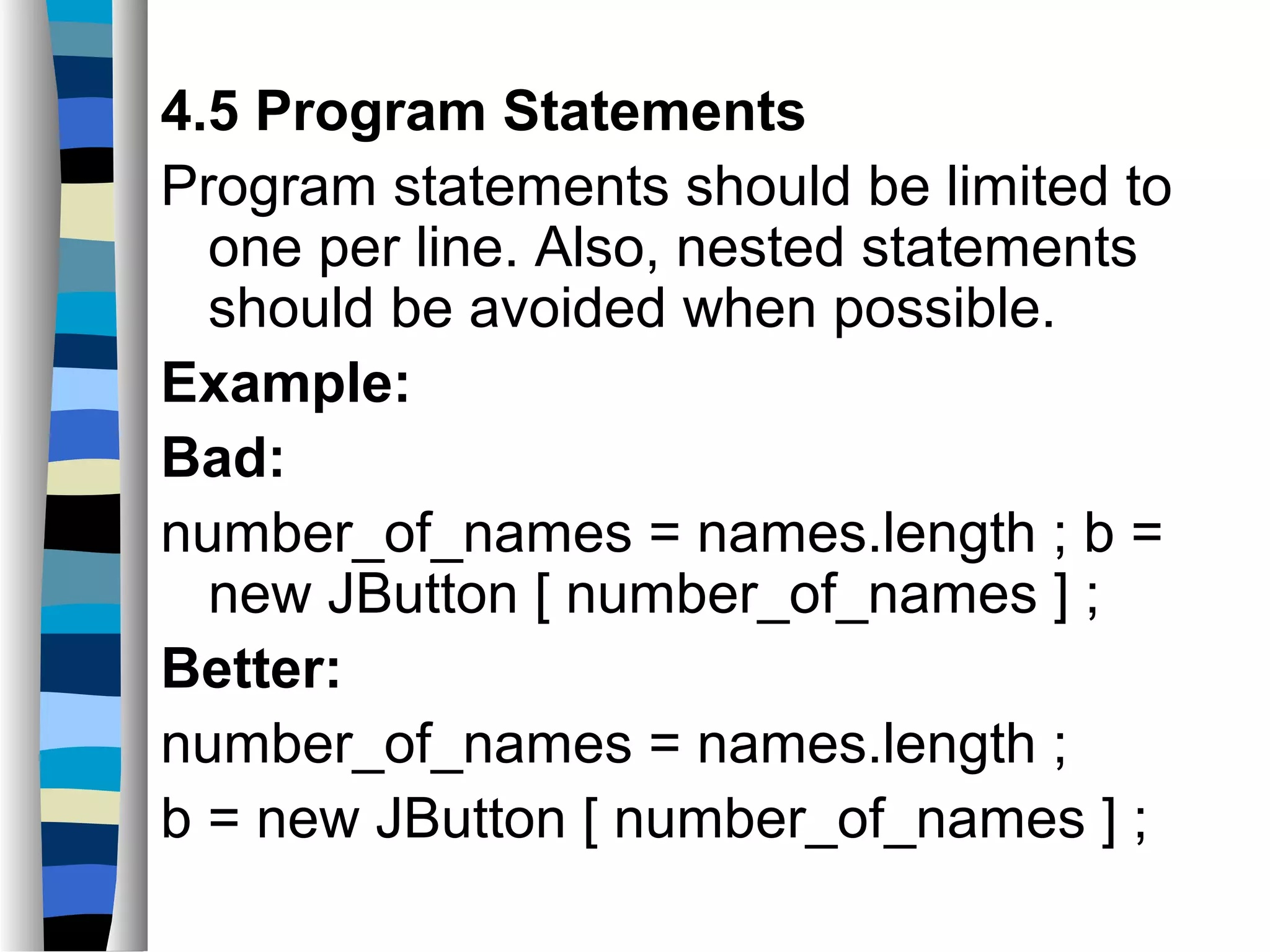 4.5 Program Statements
Program statements should be limited to
  one per line. Also, nested statements
  should be avoided when possible.
Example:
Bad:
number_of_names = names.length ; b =
  new JButton [ number_of_names ] ;
Better:
number_of_names = names.length ;
b = new JButton [ number_of_names ] ;
 