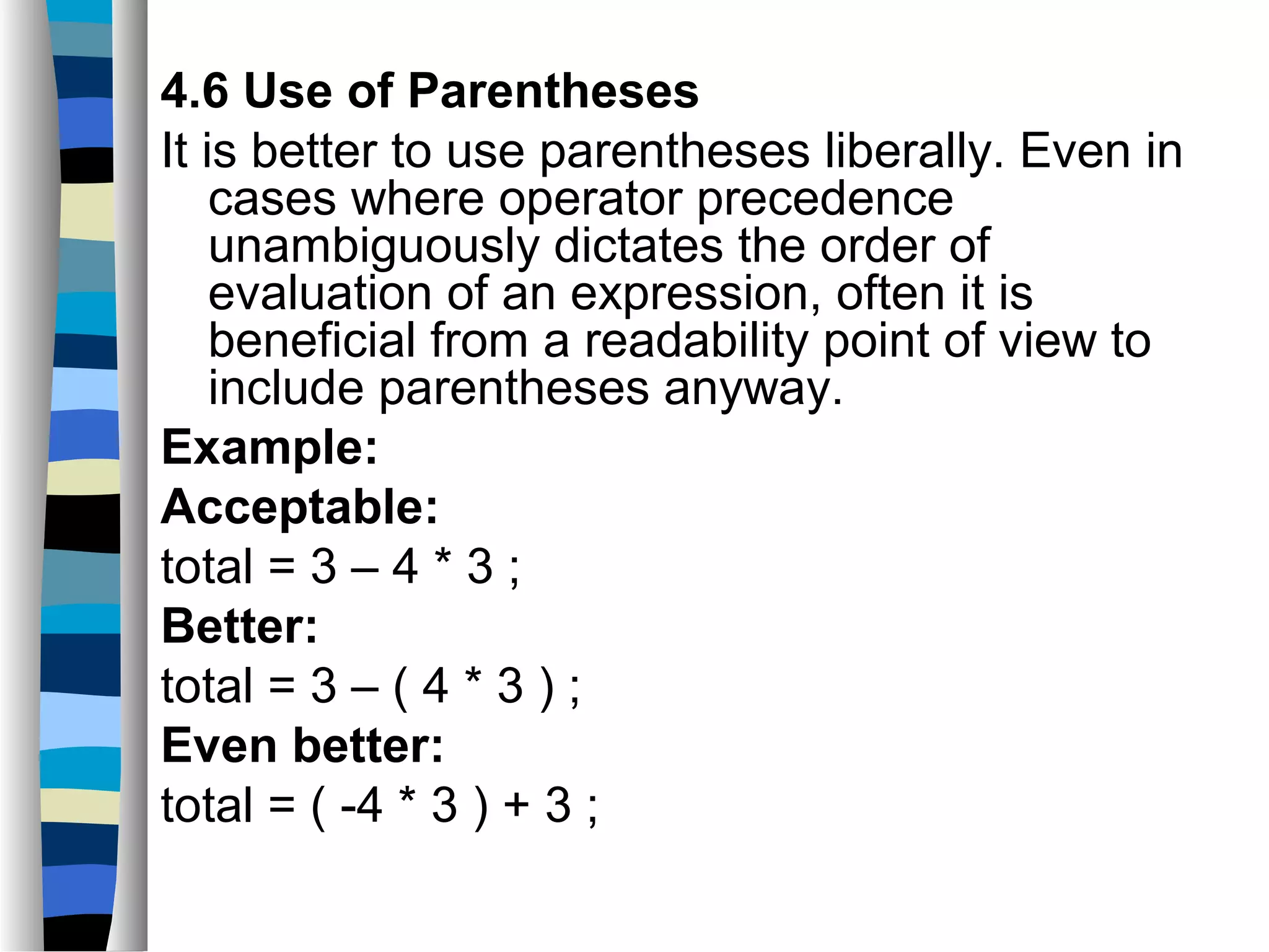 4.6 Use of Parentheses
It is better to use parentheses liberally. Even in
    cases where operator precedence
    unambiguously dictates the order of
    evaluation of an expression, often it is
    beneficial from a readability point of view to
    include parentheses anyway.
Example:
Acceptable:
total = 3 – 4 * 3 ;
Better:
total = 3 – ( 4 * 3 ) ;
Even better:
total = ( -4 * 3 ) + 3 ;
 